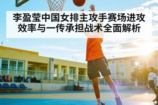 李盈莹中国女排主攻手赛场进攻效率与一传承担战术全面解析